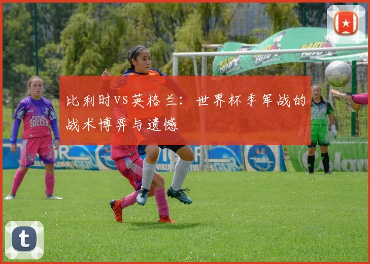比利时vs英格兰：世界杯季军战的战术博弈与遗憾