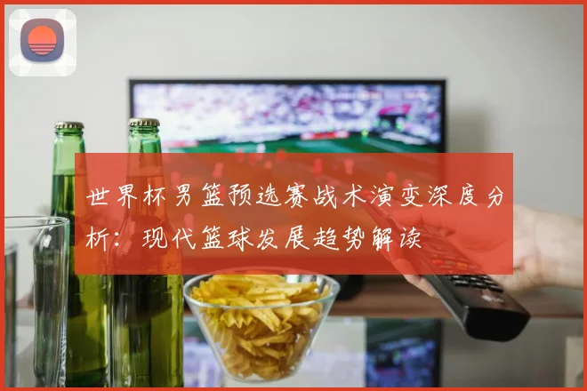 世界杯男篮预选赛战术演变深度分析：现代篮球发展趋势解读